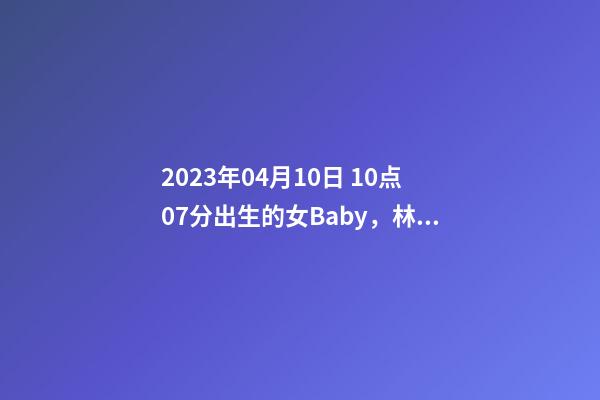 2023年04月10日 10点07分出生的女Baby，林姓八字起名的来